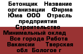 Бетонщик › Название организации ­ Фирма Юма, ООО › Отрасль предприятия ­ Строительство › Минимальный оклад ­ 1 - Все города Работа » Вакансии   . Тверская обл.,Бологое г.